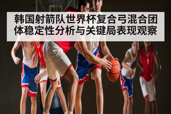 韩国射箭队世界杯复合弓混合团体稳定性分析与关键局表现观察（okooo）